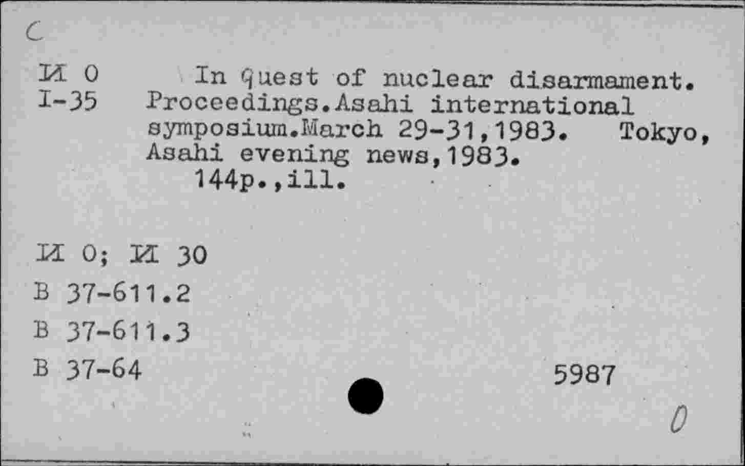 ﻿c
Ji 0 In quest of nuclear disarmament. 1-35	Proceedings.Asahi international
symposium.March 29-31,1983.	Tokyo
Asahi evening news,1983.
144p.,ill.
H 0; M 30
B 37-611.2
B 37-611.3
B 37-64	5987
0